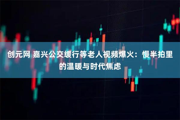 创元网 嘉兴公交缓行等老人视频爆火：慢半拍里的温暖与时代焦虑