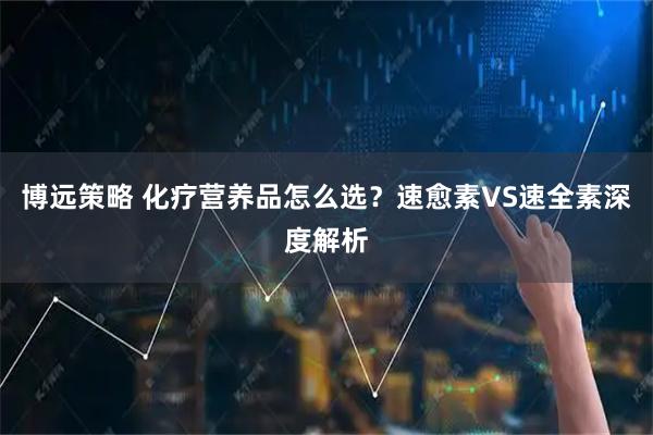 博远策略 化疗营养品怎么选？速愈素VS速全素深度解析