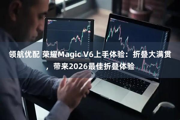 领航优配 荣耀Magic V6上手体验：折叠大满贯，带来2026最佳折叠体验