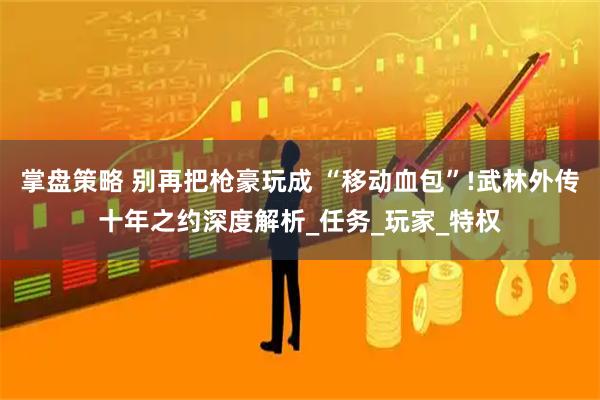 掌盘策略 别再把枪豪玩成 “移动血包”!武林外传十年之约深度解析_任务_玩家_特权