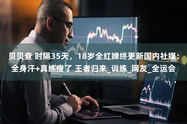 贝贝查 时隔35天，18岁全红婵终更新国内社媒：全身汗+真练瘦了 王者归来_训练_网友_全运会