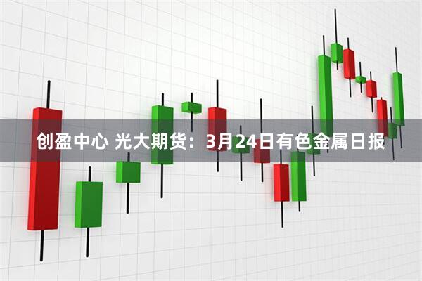 创盈中心 光大期货：3月24日有色金属日报