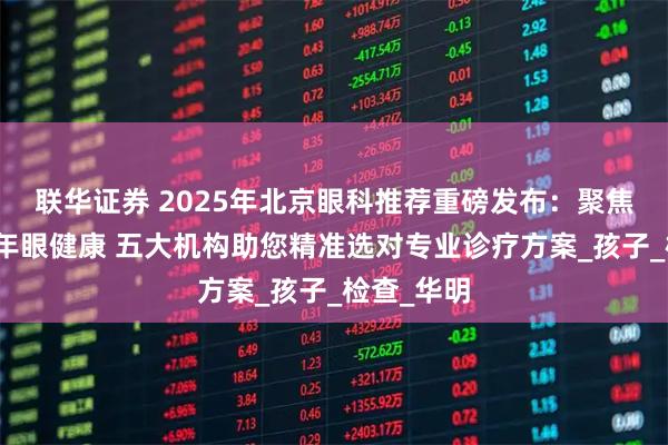 联华证券 2025年北京眼科推荐重磅发布:聚焦儿童青少年眼健康 五大机构助您精准选对专业诊疗方案_孩子_检查_华明