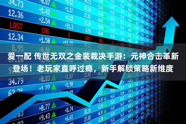 爱一配 传世无双之金装裁决手游:元神合击革新登场!老玩家直呼过瘾,新手解锁策略新维度