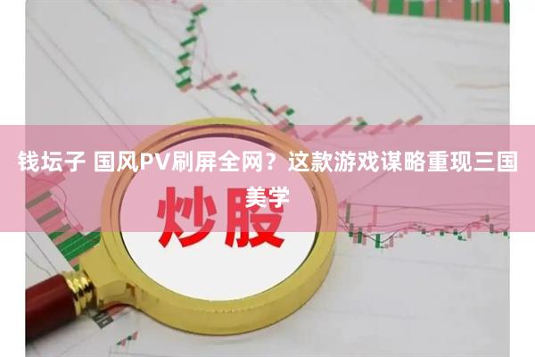 钱坛子 国风PV刷屏全网？这款游戏谋略重现三国美学