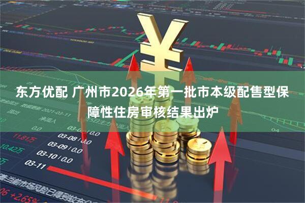东方优配 广州市2026年第一批市本级配售型保障性住房审核结果出炉