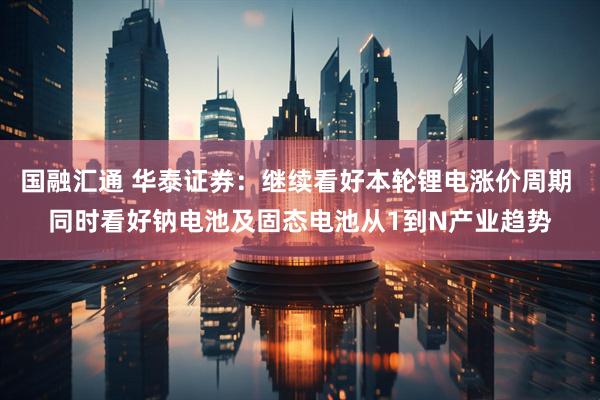 国融汇通 华泰证券：继续看好本轮锂电涨价周期 同时看好钠电池及固态电池从1到N产业趋势