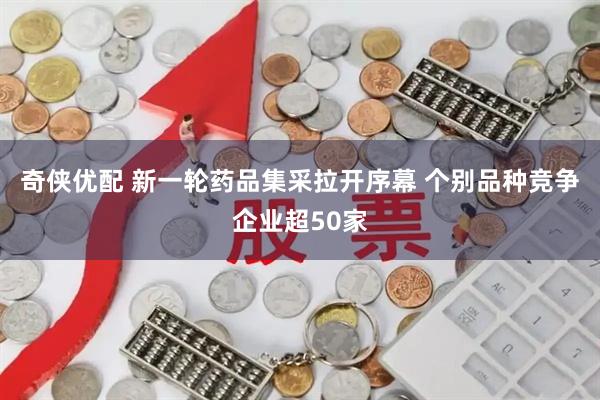 奇侠优配 新一轮药品集采拉开序幕 个别品种竞争企业超50家
