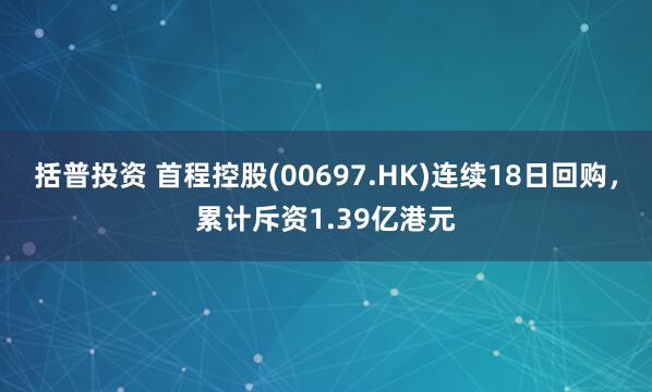 括普投资 首程控股(00697.HK)连续18日回购，累计斥资1.39亿港元
