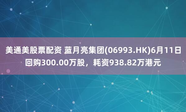 美通美股票配资 蓝月亮集团(06993.HK)6月11日回购300.00万股，耗资938.82万港元