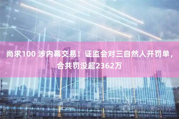 尚求100 涉内幕交易！证监会对三自然人开罚单，合共罚没超2362万