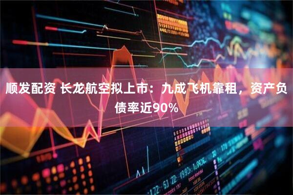 顺发配资 长龙航空拟上市：九成飞机靠租，资产负债率近90%
