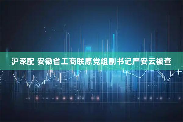 沪深配 安徽省工商联原党组副书记严安云被查