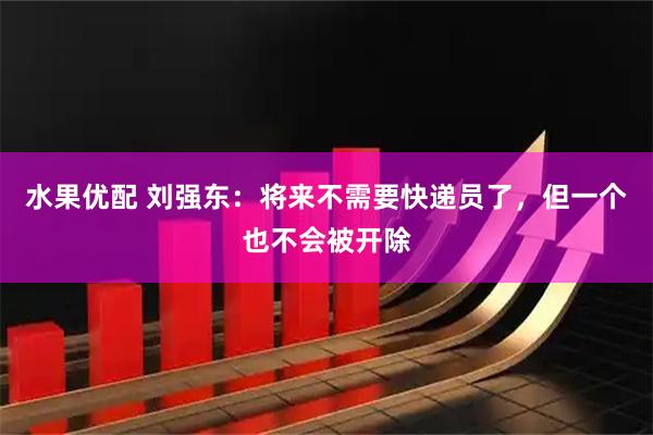 水果优配 刘强东：将来不需要快递员了，但一个也不会被开除
