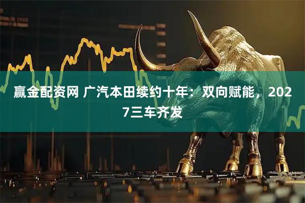 赢金配资网 广汽本田续约十年：双向赋能，2027三车齐发